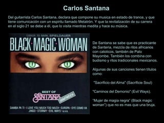 De Santana se sabe que es practicante
de Santeria, mezcla de ritos africanos
con catolicos, también de Palo
Mayombe. También los combina con
budismo y ritos tradicionales mexicanos.
Algunas de sus canciones tienen títulos
como:
"Sacrificio del Alma" (Sacrificie Soul)
"Caminos del Demonio" (Evil Ways).
“Mujer de magia negra” (Black magic
woman”) que no es mas que una bruja.
Carlos Santana
Del guitarrista Carlos Santana, declara que compone su musica en estado de trance, y que
tiene comunicación con un espiritu llamado Metatrón. Y que la revitalización de su carrera
en el siglo 21 se debe a él, que lo visita mientras medita y hace su música.
 