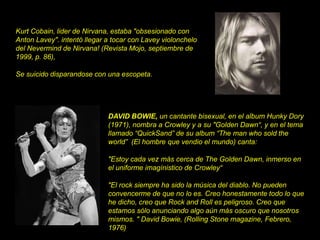 DAVID BOWIE, un cantante bisexual, en el album Hunky Dory
(1971), nombra a Crowley y a su "Golden Dawn“, y en el tema
llamado “QuickSand” de su album “The man who sold the
world” (El hombre que vendio el mundo) canta:
"Estoy cada vez más cerca de The Golden Dawn, inmerso en
el uniforme imagínistico de Crowley“
"El rock siempre ha sido la música del diablo. No pueden
convencerme de que no lo es. Creo honestamente todo lo que
he dicho, creo que Rock and Roll es peligroso. Creo que
estamos sólo anunciando algo aún más oscuro que nosotros
mismos. " David Bowie, (Rolling Stone magazine, Febrero,
1976)
Kurt Cobain, lider de Nirvana, estaba "obsesionado con
Anton Lavey". intentó llegar a tocar con Lavey violonchelo
del Nevermind de Nirvana! (Revista Mojo, septiembre de
1999, p. 86),
Se suicido disparandose con una escopeta.
 