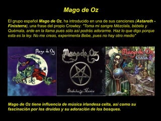 El grupo español Mago de Oz, ha introducido en una de sus canciones (Astaroth -
Finisterra), una frase del propio Crowley: "Toma mi sangre Mézclala, bébela y
Quémala, arde en la llama pues sólo así podrás adorarme. Haz lo que digo porque
esta es la ley. No me creas, experimenta Bebe, pues no hay otro medio"
Mago de Oz
Mago de Oz tiene influencia de música irlandesa celta, asi como su
fascinación por los druidas y su adoración de los bosques.
 
