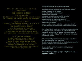Ellos lo están viviendo en el Hotel
California
Qué agradable sorpresa
(Qué agradable sorpresa)
Trae tus excusas
[Alibies son las pruebas de que uno NO estuvo
en la escena del crimen cuando fue cometido]
Espejos en el techo
Dibujo[?] de champaña en hielo, y ella dijo
Nosotros aquí somos víctimas
De nuestro propio invento
Y en la recámara del maestro
Ellos se reunieron para el festín
La cortaban con sus cuchillos de acero
Pero simplemente no podían matar la bestia
Lo último que recuerdo
Estaba corriendo hacia la puerta
Tenía que encontrar el pasadizo
Hacia el lugar donde estaba antes
'Relájese', dijo el hombre de la noche
Estamos programados para recibir
Puedes intentar en el momento que quieras
Pero nunca te podrás ir
INTERPRETACION. Se habla claramente de :
“encender una vela (como ritual) para indicar el camino”
“voces “extrañas” en los pasillos”
“chicos bonitos llamados “amigos”
“bailes rituales nocturnos”
“voces que te despiertan a mitad de la noche”
“de una escena de asesinato o crimen”
“de ser victimas de sus propias acciones”
“una camara ritual o de sacrificios del maestro”
“sacrificios con cuchillos”
“que no pueden matar a la bestia” o acabar con el mal
“Y de que no hay escapatoria aun cuando uno la busque”
Una antigua iglesia cristiana, en California, fue abandonada
en 1969 y asumida por la Iglesia de Satanás. Es esta la
iglesia que se menciona en la letra, "No hemos tenido el
espíritu aquí desde 1969", y "Este podría ser el cielo, esto
podría ser el infierno."
Si tu propia inteligencia no te hace “ver lo que escuchas y
lees” entonces estas muy mal chaval.
Se esta cantando claramente de un ritual satanico, como los
que hace la Iglesia de Satan en California.
En una parte, con la musica invertida, se oye
claramente esto:
"Satanás organizó su propia religión. Es un
mensaje secreto".
 