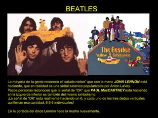 La mayoría de la gente reconoce el ‘saludo rocker” que con la mano JOHN LENNON está
haciendo, que en realidad es una señal satanica popularizada por Anton LaVey.
Pocos personas reconocen que la señal de “OK” que PAUL MacCARTNEY está haciendo
en la izquierda inferior es también del mismo simbolismo.
¡La señal de “OK” esta realmente haciendo un 6, y cada uno de los tres dedos verticales
confirman esa cantidad. 6 6 6 individuales!
En la portada del disco Lennon hace la mudra nuevamente.
BEATLES
 