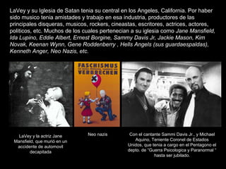 LaVey y su Iglesia de Satan tenia su central en los Angeles, California. Por haber
sido musico tenia amistades y trabajo e...