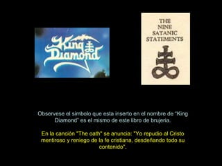 Observese el simbolo que esta inserto en el nombre de “King
Diamond” es el mismo de este libro de brujeria.
En la canción ...