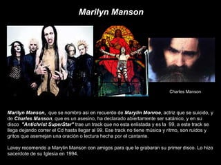 Marilyn Manson ,  que se nombro asi en recuerdo de  Marylin Monroe , actriz que se suicido, y de  Charles Manson , que es ...