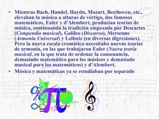 Mientras Bach, Handel, Haydn, Mozart, Beethoven, etc., elevaban la música a alturas de vértigo, dos famosos matemáticos, Euler y d'Alembert, producían teorías de música, continuando la tradición empezada por Descartes ( Compendio musical ), Galileo ( Discurso ), Mersenne ( Armonía Universal ) y Leibniz (en diversas digresiones). Pero la nueva escala cromática necesitaba nuevas teorías de armonía, en las que trabajaron Euler ( Nueva teoría musical , en la que trata de ordenar la consonancia, demasiado matemático para los músicos y demasiado musical para los matemáticos) y d'Alembert.  Música y matemáticas ya se estudiaban por separado 