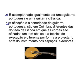 É acompanhado igualmente por uma guitarra portuguesa e uma guitarra clássica. A afinação e a sonoridade da guitarra portuguesa, são em Coimbra, diferentes das do fado de Lisboa em que as cordas são afinadas um tom abaixo e a técnica de execução é diferente por forma a projectar o som do instrumento nos espaços  exteriores. 