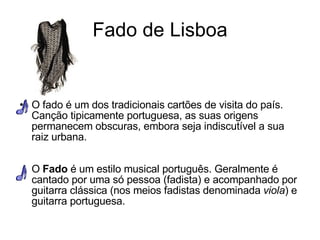 Fado de Lisboa O fado é um dos tradicionais cartões de visita do país. Canção tipicamente portuguesa, as suas origens permanecem obscuras, embora seja indiscutível a sua raiz urbana. O  Fado  é um estilo musical português. Geralmente é cantado por uma só pessoa (fadista) e acompanhado por guitarra clássica (nos meios fadistas denominada  viola ) e guitarra portuguesa. 