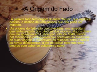 A Origem do Fado .  A palavra fado tem origem do latim "fatum", que significa destino, o destino de uma pessoa que não pode ser mudado. As origens do fado são controvertidas: uns acreditam que tenha surgido dos cânticos dos mouros; alguns dizem que ele apareceu em Lisboa por volta de 1840, trazido por marinheiros portugueses que contavam as aventuras de suas viagens e mostravam as relações entre o fado e as novas descobertas, a dor de deixar para trás seus amores sem saber se voltariam a salvo. 
