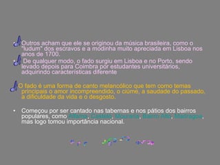 Outros acham que ele se originou da música brasileira, como o "ludum" dos escravos e a modinha muito apreciada em Lisboa nos anos de 1700. De qualquer modo, o fado surgiu em Lisboa e no Porto, sendo levado depois para Coimbra por estudantes universitários, adquirindo características diferente O fado é uma forma de canto melancólico que tem como temas principais o amor incompreendido, o ciúme, a saudade do passado, a dificuldade da vida e o desgosto. Começou por ser cantado nas tabernas e nos pátios dos bairros populares, como  Alfama ,  Castelo ,  Mouraria ,  Bairro Alto ,  Madragoa , mas logo tomou importância nacional.  