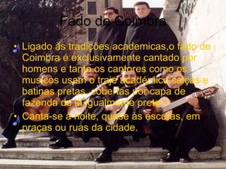 Fado de Coimbra Ligado às tradições academicas,o fado de Coimbra é exclusivamente cantado por homens e tanto os cantores como os musicos usam o traje académico:calças e batinas pretas, cobertas por capa de fazenda de lã igualmente preta. Canta-se à noite, quase às escuras, em praças ou ruas da cidade.  