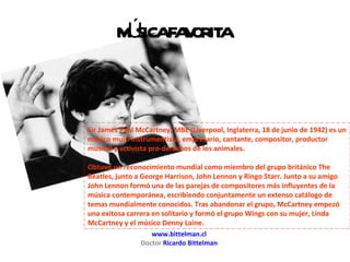 www.bittelman.cl Doctor  Ricardo Bittelman Sir James Paul McCartney, MBE (Liverpool, Inglaterra, 18 de junio de 1942) es un músico multi instrumentista, empresario, cantante, compositor, productor musical y activista pro-derechos de los animales. Obtuvo un reconocimiento mundial como miembro del grupo británico The Beatles, junto a George Harrison, John Lennon y Ringo Starr. Junto a su amigo John Lennon formó una de las parejas de compositores más influyentes de la música contemporánea, escribiendo conjuntamente un extenso catálogo de temas mundialmente conocidos. Tras abandonar el grupo, McCartney empezó una exitosa carrera en solitario y formó el grupo Wings con su mujer, Linda McCartney y el músico Denny Laine. MÚSICA FAVORITA 