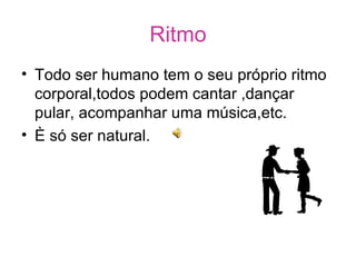 Ritmo Todo ser humano tem o seu próprio ritmo corporal,todos podem cantar ,dançar  pular, acompanhar uma música,etc. È só ser natural. 