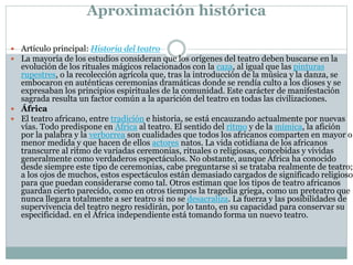 Aproximación histórica
 Artículo principal: Historia del teatro
 La mayoría de los estudios consideran que los orígenes del teatro deben buscarse en la
evolución de los rituales mágicos relacionados con la caza, al igual que las pinturas
rupestres, o la recolección agrícola que, tras la introducción de la música y la danza, se
embocaron en auténticas ceremonias dramáticas donde se rendía culto a los dioses y se
expresaban los principios espirituales de la comunidad. Este carácter de manifestación
sagrada resulta un factor común a la aparición del teatro en todas las civilizaciones.
 África
 El teatro africano, entre tradición e historia, se está encauzando actualmente por nuevas
vías. Todo predispone en África al teatro. El sentido del ritmo y de la mímica, la afición
por la palabra y la verborrea son cualidades que todos los africanos comparten en mayor o
menor medida y que hacen de ellos actores natos. La vida cotidiana de los africanos
transcurre al ritmo de variadas ceremonias, rituales o religiosas, concebidas y vividas
generalmente como verdaderos espectáculos. No obstante, aunque África ha conocido
desde siempre este tipo de ceremonias, cabe preguntarse si se trataba realmente de teatro;
a los ojos de muchos, estos espectáculos están demasiado cargados de significado religioso
para que puedan considerarse como tal. Otros estiman que los tipos de teatro africanos
guardan cierto parecido, como en otros tiempos la tragedia griega, como un preteatro que
nunca llegara totalmente a ser teatro si no se desacraliza. La fuerza y las posibilidades de
supervivencia del teatro negro residirán, por lo tanto, en su capacidad para conservar su
especificidad. en el África independiente está tomando forma un nuevo teatro.
 