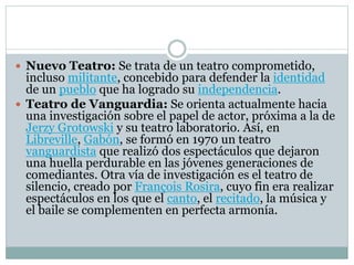 Nuevo Teatro: Se trata de un teatro comprometido,
incluso militante, concebido para defender la identidad
de un pueblo que ha logrado su independencia.
 Teatro de Vanguardia: Se orienta actualmente hacia
una investigación sobre el papel de actor, próxima a la de
Jerzy Grotowski y su teatro laboratorio. Así, en
Libreville, Gabón, se formó en 1970 un teatro
vanguardista que realizó dos espectáculos que dejaron
una huella perdurable en las jóvenes generaciones de
comediantes. Otra vía de investigación es el teatro de
silencio, creado por François Rosira, cuyo fin era realizar
espectáculos en los que el canto, el recitado, la música y
el baile se complementen en perfecta armonía.
 