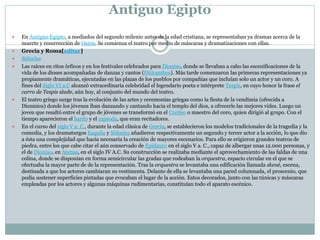 Antiguo Egipto
 En Antiguo Egipto, a mediados del segundo milenio antes de la edad cristiana, se representaban ya dramas acerca de la
muerte y resurrección de Osiris. Se comienza el teatro por medio de máscaras y dramatizaciones con ellas.
 Grecia y Roma[editar]
 Sófocles
 Las raíces en ritos órficos y en los festivales celebrados para Dioniso, donde se llevaban a cabo las escenificaciones de la
vida de los dioses acompañadas de danzas y cantos (Ditirambos). Más tarde comenzaron las primeras representaciones ya
propiamente dramáticas, ejecutadas en las plazas de los pueblos por compañías que incluían solo un actor y un coro. A
fines del Siglo VI a.C alcanzó extraordinaria celebridad el legendario poeta e intérprete Tespis, en cuyo honor la frase el
carro de Tespis alude, aún hoy, al conjunto del mundo del teatro.
 El teatro griego surge tras la evolución de las artes y ceremonias griegas como la fiesta de la vendimia (ofrecida a
Dionisios) donde los jóvenes iban danzando y cantando hacia el templo del dios, a ofrecerle las mejores vides. Luego un
joven que resaltó entre el grupo de jóvenes se transformó en el Corifeo o maestro del coro, quien dirigió al grupo. Con el
tiempo aparecieron el bardo y el rapsoda, que eran recitadores.
 En el curso del siglo V a. C., durante la edad clásica de Grecia, se establecieron los modelos tradicionales de la tragedia y la
comedia, y los dramaturgos Esquilo y Sófocles añadieron respectivamente un segundo y tercer actor a la acción, lo que dio
a ésta una complejidad que hacía necesaria la creación de mayores escenarios. Para ello se erigieron grandes teatros de
piedra, entre los que cabe citar el aún conservado de Epidauro en el siglo V a. C., capaz de albergar unas 12.000 personas, y
el de Dioniso, en Atenas, en el siglo IV A.C. Su construcción se realizaba mediante el aprovechamiento de las faldas de una
colina, donde se disponían en forma semicircular las gradas que rodeaban la orquestra, espacio circular en el que se
efectuaba la mayor parte de de la representación. Tras la orquestra se levantaba una edificación llamada skené, escena,
destinada a que los actores cambiaran su vestimenta. Delante de ella se levantaba una pared columnada, el proscenio, que
podía sostener superficies pintadas que evocaban el lugar de la acción. Estos decorados, junto con las túnicas y máscaras
empleadas por los actores y algunas máquinas rudimentarias, constituían todo el aparato escénico.
 