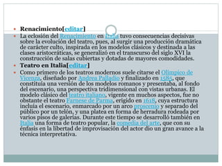  Renacimiento[editar]
 La eclosión del Renacimiento en Italia tuvo consecuencias decisivas
sobre la evolución del teatro, pues, al surgir una producción dramática
de carácter culto, inspirada en los modelos clásicos y destinada a las
clases aristocráticas, se generalizó en el transcurso del siglo XVI la
construcción de salas cubiertas y dotadas de mayores comodidades.
 Teatro en Italia[editar]
 Como primero de los teatros modernos suele citarse el Olímpico de
Vicenza, diseñado por Andrea Palladio y finalizado en 1585, que
constituía una versión de los modelos romanos y presentaba, al fondo
del escenario, una perspectiva tridimensional con vistas urbanas. El
modelo clásico del teatro italiano, vigente en muchos aspectos, fue no
obstante el teatro Farnese de Parma, erigido en 1618, cuya estructura
incluía el escenario, enmarcado por un arco proscenio y separado del
público por un telón, y una platea en forma de herradura rodeada por
varios pisos de galerías. Durante este tiempo se desarrolló también en
Italia una forma de teatro popular, la comedia del arte, que con su
énfasis en la libertad de improvisación del actor dio un gran avance a la
técnica interpretativa.
 