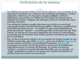 Definición de la música
 Las definiciones parten desde el seno de las culturas, y así, el sentido de las
expresiones musicales se ve afectado por cuestiones psicológicas, sociales,
culturales e históricas. De esta forma, surgen múltiples y diversas
definiciones que pueden ser válidas en el momento de expresar qué se
entiende por música. Ninguna, sin embargo, puede ser considerada como
perfecta o absoluta.
 Una definición bastante amplia determina que música es sonoridad
organizada (según una formulación perceptible, coherente y significativa).
Esta definición parte de que —en aquello a lo que consensualmente se
puede denominar "música"— se pueden percibir ciertos patrones del "flujo
sonoro" en función de cómo las propiedades del sonido son aprendidas y
procesadas por los humanos (hay incluso quienes consideran que también
por los animales).
 Hoy en día es frecuente trabajar con un concepto de música basado en tres
atributos esenciales: que utiliza sonidos, que es un producto humano (y
en este sentido, artificial) y que predomina la función estética. Si
tomáramos en cuenta solo los dos primeros elementos de la definición,
nada diferenciaría a la música del lenguaje. En cuanto a la función
"estética", se trata de un punto bastante discutible; así, por ejemplo, un
"jingle" publicitario no deja de ser música por cumplir una función no
estética (tratar de vender una mercancía).
 