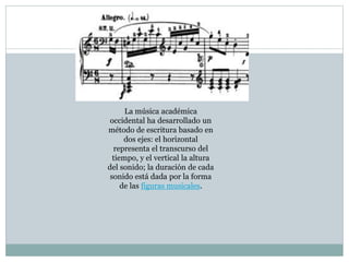 La música académica
occidental ha desarrollado un
método de escritura basado en
dos ejes: el horizontal
representa el transcurso del
tiempo, y el vertical la altura
del sonido; la duración de cada
sonido está dada por la forma
de las figuras musicales.
 