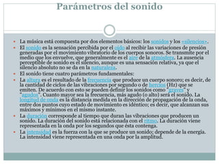 Parámetros del sonido
 La música está compuesta por dos elementos básicos: los sonidos y los «silencios».
 El sonido es la sensación percibida por el oído al recibir las variaciones de presión
generadas por el movimiento vibratorio de los cuerpos sonoros. Se transmite por el
medio que los envuelve, que generalmente es el aire de la atmósfera. La ausencia
perceptible de sonido es el silencio, aunque es una sensación relativa, ya que el
silencio absoluto no se da en la naturaleza.
 El sonido tiene cuatro parámetros fundamentales:
 La altura es el resultado de la frecuencia que produce un cuerpo sonoro; es decir, de
la cantidad de ciclos de las vibraciones por segundo o de hercios (Hz) que se
emiten. De acuerdo con esto se pueden definir los sonidos como "graves" y
"agudos". Cuanto mayor sea la frecuencia, más agudo (o alto) será el sonido. La
longitud de onda es la distancia medida en la dirección de propagación de la onda,
entre dos puntos cuyo estado de movimiento es idéntico; es decir, que alcanzan sus
máximos y mínimos en el mismo instante.
 La duración corresponde al tiempo que duran las vibraciones que producen un
sonido. La duración del sonido está relacionada con el ritmo. La duración viene
representada en la onda por los segundos que ésta contenga.
 La intensidad es la fuerza con la que se produce un sonido; depende de la energía.
La intensidad viene representada en una onda por la amplitud.
 
