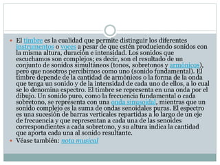  El timbre es la cualidad que permite distinguir los diferentes
instrumentos o voces a pesar de que estén produciendo sonidos con
la misma altura, duración e intensidad. Los sonidos que
escuchamos son complejos; es decir, son el resultado de un
conjunto de sonidos simultáneos (tonos, sobretonos y armónicos),
pero que nosotros percibimos como uno (sonido fundamental). El
timbre depende de la cantidad de armónicos o la forma de la onda
que tenga un sonido y de la intensidad de cada uno de ellos, a lo cual
se lo denomina espectro. El timbre se representa en una onda por el
dibujo. Un sonido puro, como la frecuencia fundamental o cada
sobretono, se representa con una onda sinusoidal, mientras que un
sonido complejo es la suma de ondas senoidales puras. El espectro
es una sucesión de barras verticales repartidas a lo largo de un eje
de frecuencia y que representan a cada una de las senoides
correspondientes a cada sobretono, y su altura indica la cantidad
que aporta cada una al sonido resultante.
 Véase también: nota musical
 