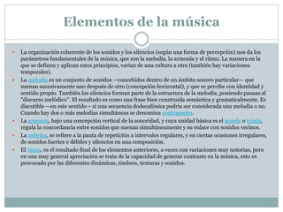Elementos de la música
 La organización coherente de los sonidos y los silencios (según una forma de percepción) nos da los
parámetros fundamentales de la música, que son la melodía, la armonía y el ritmo. La manera en la
que se definen y aplican estos principios, varían de una cultura a otra (también hay variaciones
temporales).
 La melodía es un conjunto de sonidos —concebidos dentro de un ámbito sonoro particular— que
suenan sucesivamente uno después de otro (concepción horizontal), y que se percibe con identidad y
sentido propio. También los silencios forman parte de la estructura de la melodía, poniendo pausas al
"discurso melódico". El resultado es como una frase bien construida semántica y gramaticalmente. Es
discutible —en este sentido— si una secuencia dodecafónica podría ser considerada una melodía o no.
Cuando hay dos o más melodías simultáneas se denomina contrapunto.
 La armonía, bajo una concepción vertical de la sonoridad, y cuya unidad básica es el acorde o tríada,
regula la concordancia entre sonidos que suenan simultáneamente y su enlace con sonidos vecinos.
 La métrica, se refiere a la pauta de repetición a intervalos regulares, y en ciertas ocasiones irregulares,
de sonidos fuertes o débiles y silencios en una composición.
 El ritmo, es el resultado final de los elementos anteriores, a veces con variaciones muy notorias, pero
en una muy general apreciación se trata de la capacidad de generar contraste en la música, esto es
provocado por las diferentes dinámicas, timbres, texturas y sonidos.
 
