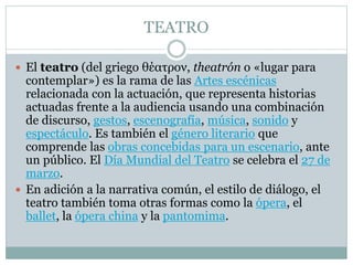 TEATRO
 El teatro (del griego θέατρον, theatrón o «lugar para
contemplar») es la rama de las Artes escénicas
relacionada con la actuación, que representa historias
actuadas frente a la audiencia usando una combinación
de discurso, gestos, escenografía, música, sonido y
espectáculo. Es también el género literario que
comprende las obras concebidas para un escenario, ante
un público. El Día Mundial del Teatro se celebra el 27 de
marzo.
 En adición a la narrativa común, el estilo de diálogo, el
teatro también toma otras formas como la ópera, el
ballet, la ópera china y la pantomima.
 