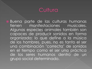 Cultura Buena parte de las culturas humanas tienen manifestaciones musicales. Algunas especies animales también son capaces de producir sonidos en forma organizada; lo que define a la música de los hombres, pues, no es tanto el ser una combinación "correcta" de sonidos en el tiempo como el ser una práctica de los seres humanos dentro de un grupo social determinado.