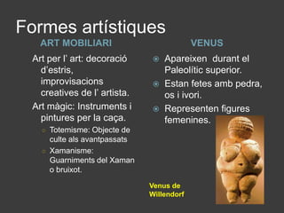 Formes artístiquesART MOBILIARIVENUSArt per l’ art: decoració d’estris, improvisacions creatives de l’ artista.Art màgic: Instruments i pintures per la caça.Totemisme: Objecte de culte als avantpassatsXamanisme: Guarniments del Xaman o bruixot.Apareixen  durant el Paleolític superior.Estan fetes amb pedra, os i ivori.Representen figures femenines.Venus de Willendorf