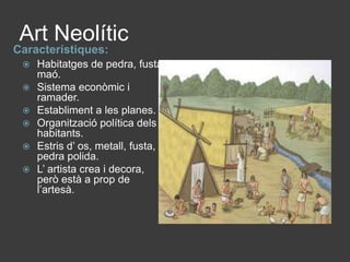 Art NeolíticCaracterístiques:Habitatges de pedra, fusta i maó.Sistema econòmic i ramader.Establiment a les planes.Organització política dels habitants.Estris d’ os, metall, fusta, i pedra polida.L’ artista crea i decora, però està a prop de l’artesà.