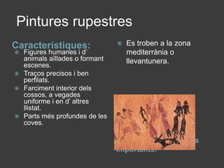  Pintures rupestresCaracterístiques:Pintures rupestres més importants:Figures humanes i d’ animals aïllades o formant escenes.Traços precisos i ben perfilats.Farciment interior dels cossos, a vegades uniforme i en d’ altres llistat.Parts més profundes de les coves.Es troben a la zona mediterrània o llevantunera.