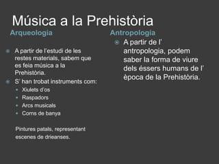 Música a la PrehistòriaArqueologiaAntropologiaA partir de l’estudi de les restes materials, sabem que es feia música a la Prehistòria. S’ han trobat instruments com: Xiulets d’osRaspadorsArcs musicalsCorns de banyaPintures patals, representantescenes de drieanses.A partir de l’ antropologia, podem saber la forma de viure dels éssers humans de l’ època de la Prehistòria.