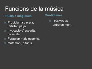 Funcions de la músicaQuotidianesRituals o màgiquesDiversió i/o entreteniment.Propiciar la cacera, fertilitat, pluja.Invocació d’ esperits, divinitats.Foragitar mals esperits.Matrimoni, difunts. 