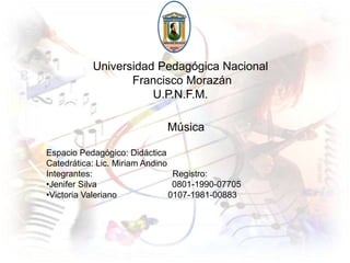 Universidad Pedagógica Nacional  Francisco Morazán U.P.N.F.M. Música  Espacio Pedagógico: Didáctica  Catedrática: Lic. Miriam Andino Integrantes:                                 Registro: ,[object Object]