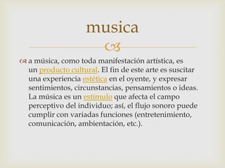
 a música, como toda manifestación artística, es
un producto cultural. El fin de este arte es suscitar
una experiencia estética en el oyente, y expresar
sentimientos, circunstancias, pensamientos o ideas.
La música es un estímulo que afecta el campo
perceptivo del individuo; así, el flujo sonoro puede
cumplir con variadas funciones (entretenimiento,
comunicación, ambientación, etc.).
musica
 