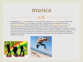  La música (del griego: μουσική [τέχνη] - mousikē [téchnē], "el arte de las musas") es, según la definición
tradicional del término, elarte de organizar sensible y lógicamente una combinación coherente
de sonidos y silencios utilizando los principios fundamentales de la melodía, la armonía y el ritmo,
mediante la intervención de complejos procesos psico-anímicos. El concepto de música ha ido
evolucionando desde su origen en la antigua Grecia, en que se reunía sin distinción a la poesía, la música y
la danza como arte unitario. Desde hace varias décadas se ha vuelto más compleja la definición de qué es y
qué no es la música, ya que destacados compositores, en el marco de diversas experiencias artísticas
fronterizas, han realizado obras que, si bien podrían considerarse musicales, expanden los límites de la
definición de este arte.
musica
 