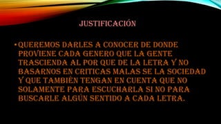 JUSTIFICACIÓN
• Queremos darles a conocer de donde
proviene cada genero que la gente
trascienda al por que de la letra y no
basarnos en criticas malas se la sociedad
y que también tengan en cuenta que no
solamente para escucharla si no para
buscarle algún sentido a cada letra.

 