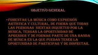 OBJETIVO GENERAL

• Fomentar la música como expresión
artística y cultural, de forma que todas
las personas sientan inquietud por la
música, tengan la oportunidad de
aprender y de formar parte de una banda
de música en la que puedan tener la
oportunidad de participar y de disfrutar.

 