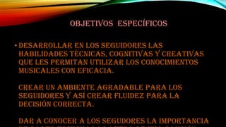 OBJETIVOS ESPECÍFICOS
• Desarrollar en los seguidores las
habilidades técnicas, cognitivas y creativas
que les permitan utilizar los conocimientos
musicales con eficacia.
Crear un ambiente agradable para los
seguidores y así crear fluidez para la
decisión correcta.
Dar a conocer a los segudores la importancia

 