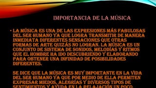 IMPORTANCIA DE LA MÚSICA
• La música es una de las expresiones más fabulosas
del ser humano ya que logra transmitir de manera
inmediata diferentes sensaciones que otras
formas de arte quizás no logran. La música es un
conjunto de sistema de sonidos, melodías y ritmos
que el hombre ha ido descubriendo y elaborando
para obtener una infinidad de posibilidades
diferentes.
Se dice que la música es muy importante en la vida
del ser humano ya que por medio de ella permiten
expresar miedos, alegrías y diversos tipos de

 