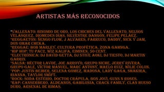 ARTISTAS MÁS RECONOCIDOS
*Vallenato: Binomio de oro, los chiches del vallenato, Nelson

Velásquez, Diomedes días, Silvestre Dangón, Felipe Peláez.
*Reggaetón: ñengo flow, j Alvares, farruco, daddy, Nick y jam,
don Omar cheka.
*Reggae: Bob marley, cultura profética, zona gahnga.
*Hip Hop: Tu pac2, wiz kalifa, eiminen, 50 cent.
*Electrónica: dj David Getta, dj Stive Aoki, dj tiesto, dj Martin
Garrix
*Salsa: Héctor lavoe, Joe arroyo, grupo niche, Jerry rivera,
grupo Gale, Víctor Manuel, Marc Antony, maelo ruiz, wilie colon.
*Pop: Justin beiber, selena gomez, madona, lady gaga, Shakira,
rianna, Taylor Swift.
*Rock: soda esterio, doctor crápula, bon jovi, guns n roses.
*Rap: canserbero, aldeanos, gabilonia, crack family, clan hueso
duro, arsenal de rimas.

 