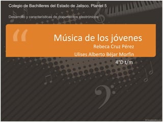 Música de los jóvenes
Rebeca Cruz Pérez
Ulises Alberto Béjar Morfin
4°D t/m
Colegio de Bachilleres del Estado de Jalisco. Plantel 5
Desarrollo y características de documentos electrónicos
 