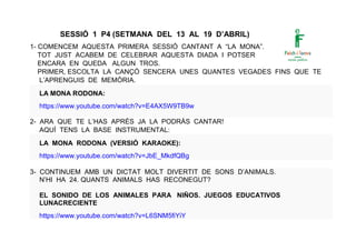 SESSIÓ 1 P4 (SETMANA DEL 13 AL 19 D’ABRIL)
1- COMENCEM AQUESTA PRIMERA SESSIÓ CANTANT A “LA MONA”.
TOT JUST ACABEM DE CELEBRAR AQUESTA DIADA I POTSER
ENCARA EN QUEDA ALGUN TROS.
PRIMER, ESCOLTA LA CANÇÓ SENCERA UNES QUANTES VEGADES FINS QUE TE
L’APRENGUIS DE MEMÒRIA.
LA MONA RODONA:
https://www.youtube.com/watch?v=E4AX5W9TB9w
2- ARA QUE TE L’HAS APRÈS JA LA PODRÀS CANTAR!
AQUÍ TENS LA BASE INSTRUMENTAL:
LA MONA RODONA (VERSIÓ KARAOKE):
https://www.youtube.com/watch?v=JbE_MkdfQBg
3- CONTINUEM AMB UN DICTAT MOLT DIVERTIT DE SONS D’ANIMALS.
N’HI HA 24. QUANTS ANIMALS HAS RECONEGUT?
EL SONIDO DE LOS ANIMALES PARA NIÑOS. JUEGOS EDUCATIVOS
LUNACRECIENTE
https://www.youtube.com/watch?v=L6SNM5fiYiY
 