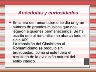 Anécdotas y curiosidades En la era del romanticismo se dio un gran número de grandes músicos que nos legaron a quienes permanecemos. Se ha escrito que el romanticismo abarca todo el siglo XlX. La transición del Clasicismo al Romanticismo se produjo sin brusquedad, como si éste fuera el resultado de la evolución natural del estilo clásico. 
