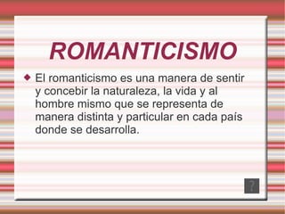 ROMANTICISMO El romanticismo es una manera de sentir y concebir la naturaleza, la vida y al hombre mismo que se representa de manera distinta y particular en cada país donde se desarrolla. 