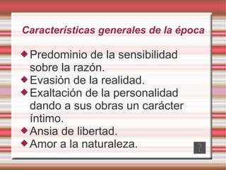 Características generales de la época Predominio de la sensibilidad sobre la razón. Evasión de la realidad. Exaltación de la personalidad dando a sus obras un carácter íntimo. Ansia de libertad. Amor a la naturaleza. 
