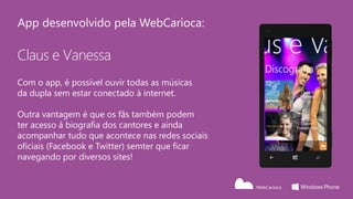 App desenvolvido pela WebCarioca:

Claus e Vanessa
Com o app, é possível ouvir todas as músicas
da dupla sem estar conectado à internet.

Outra vantagem é que os fãs também podem
ter acesso à biografia dos cantores e ainda
acompanhar tudo que acontece nas redes sociais
oficiais (Facebook e Twitter) semter que ficar
navegando por diversos sites!
 