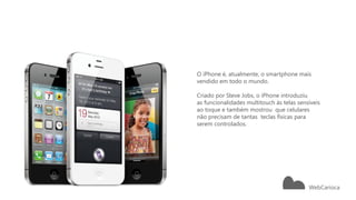 O iPhone é, atualmente, o smartphone mais
                                           vendido em todo o mundo.

                                           Criado por Steve Jobs, o iPhone introduziu
                                           as funcionalidades multitouch às telas sensíveis
                                           ao toque e também mostrou que celulares
                                           não precisam de tantas teclas físicas para
                                           serem controlados.




18   Microsoft confidential   11/29/2012
 