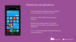 Plataforma de aplicativos

    Criamos aplicativos cativantes que se integram
    com a experiência do Windows Phone


    Melhores e mais familiares ferramentas da
    categoria

    Plataforma de código XAML e C# permite
    desenvolvimento rápido e portabilidade com
    Windows 8

    C e C++ para portabilidade fácil de aplicações de
    outras plataformas
 