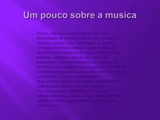 Nunca, nenhum adolescente pensou na diversidade de estilos musicais que existem no mundo, existem para vários tipos de gostos.A musica teve inicio ainda na pré-história, os historiadores encontraram  nas cavernas muitas pinturas  rupestres que davam  ideia do crescimento e desenvolvimento de musica. Na pré-historia os homens das cavernas já construíam instrumentos parecidos ao tambor e ao xilofone da actualidade, o que é surpreendente.Hoje em dia a musica tem ritmos diferentes de cultura para cultura e de país para país. Para que possam aprofundar os vossos conhecimentos da musica, vejam mais sobre, os estilos musicais regularmente ouvidos pelos adolescentes:Um pouco sobre a musica