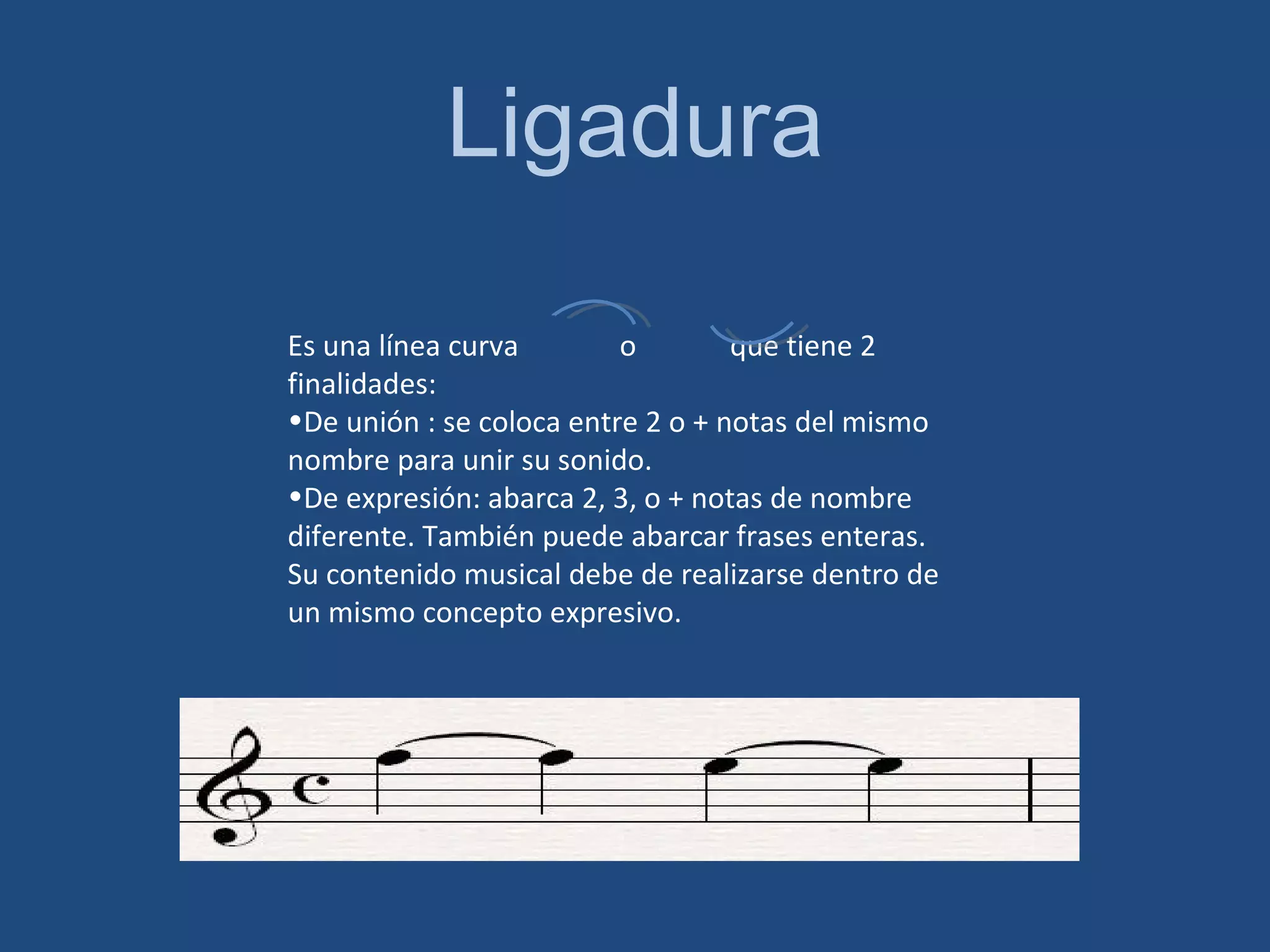 Ligadura Es una línea curva o que tiene 2 finalidades: De unión : se coloca entre 2 o + notas del mismo nombre para unir su sonido. De expresión: abarca 2, 3, o + notas de nombre diferente. También puede abarcar frases enteras. Su contenido musical debe de realizarse dentro de un mismo concepto expresivo.
